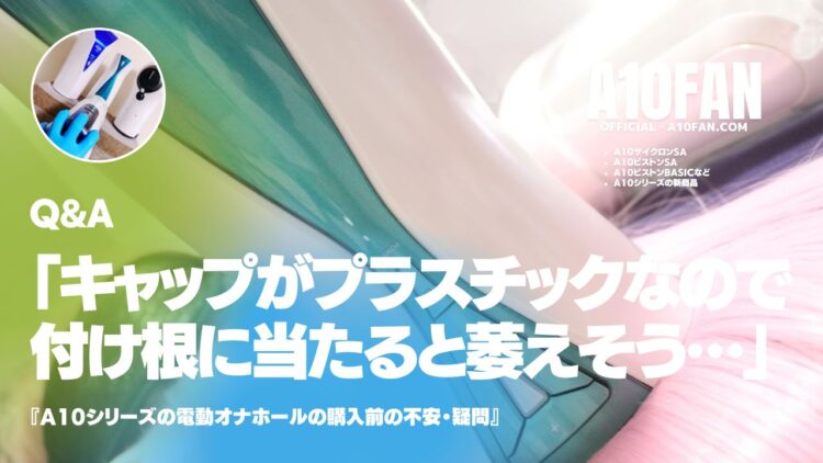 「A10サイクロンSAのキャップはプラスチックでそれがペニスの付け根に当たると思うと萎えそうなのですが・・・」