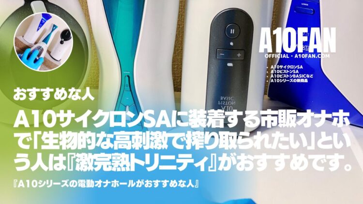 A10サイクロンSAに装着する市販オナホで「生物的な高刺激で搾り取られたい人」は『激完熟トリニティ』がおすすめです。